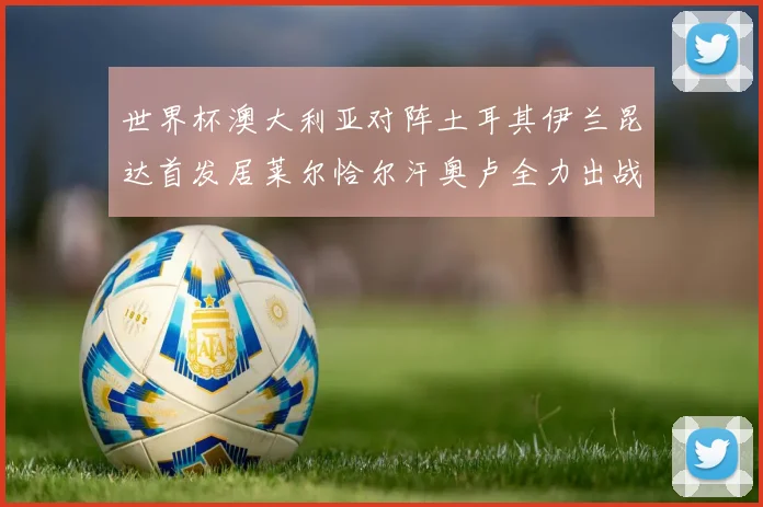 世界杯澳大利亚对阵土耳其伊兰昆达首发居莱尔恰尔汗奥卢全力出战