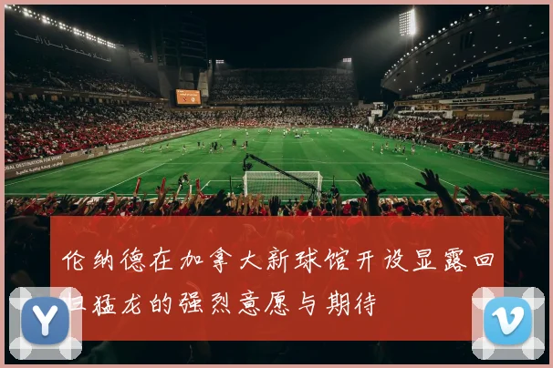 伦纳德在加拿大新球馆开设显露回归猛龙的强烈意愿与期待