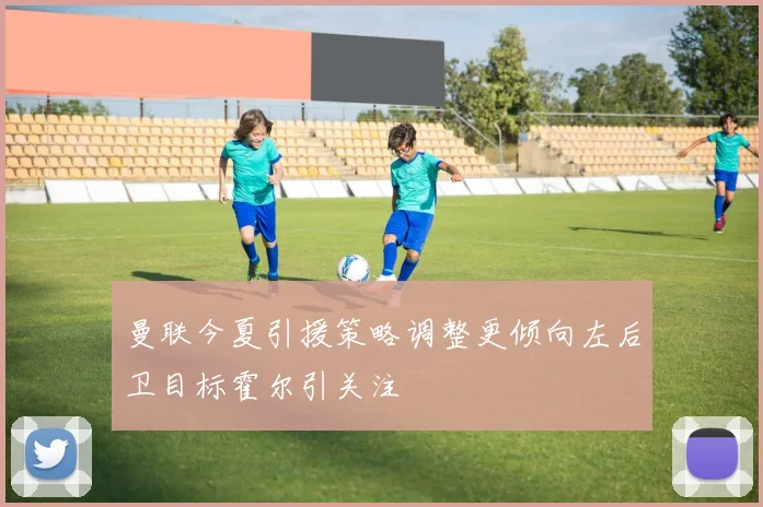 曼联今夏引援策略调整更倾向左后卫目标霍尔引关注