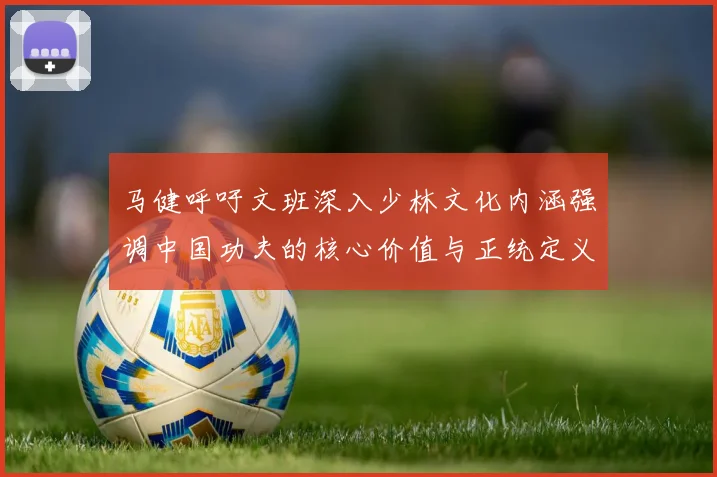 马健呼吁文班深入少林文化内涵强调中国功夫的核心价值与正统定义