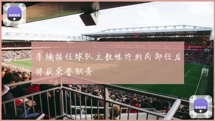 李楠接任球队主教练许利民卸任后将获荣誉职务