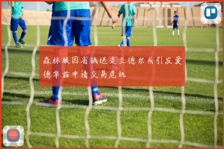 森林狼因省钱送走兰德尔或引发爱德华兹申请交易危机