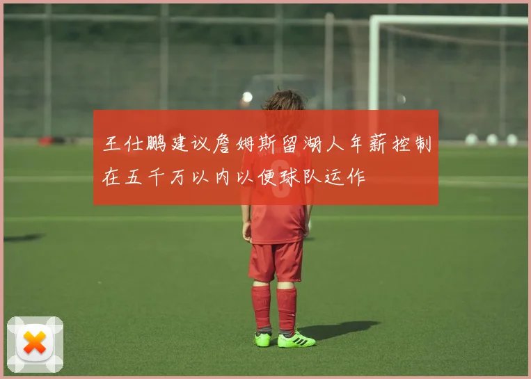 王仕鹏建议詹姆斯留湖人年薪控制在五千万以内以便球队运作