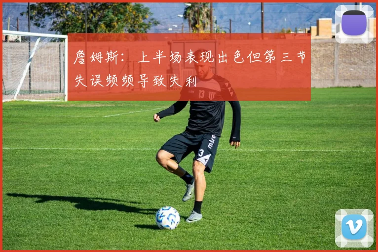 詹姆斯：上半场表现出色但第三节失误频频导致失利