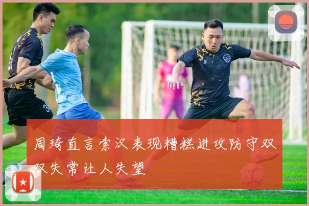 周琦直言索汉表现糟糕进攻防守双双失常让人失望