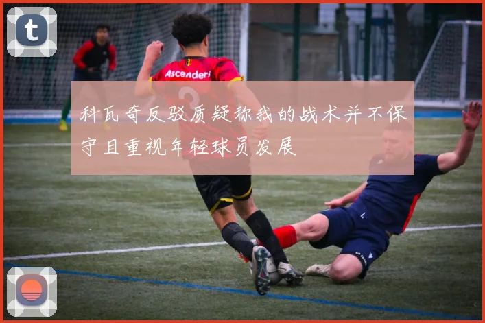 科瓦奇反驳质疑称我的战术并不保守且重视年轻球员发展