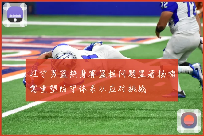 辽宁男篮热身赛篮板问题显著杨鸣需重塑防守体系以应对挑战