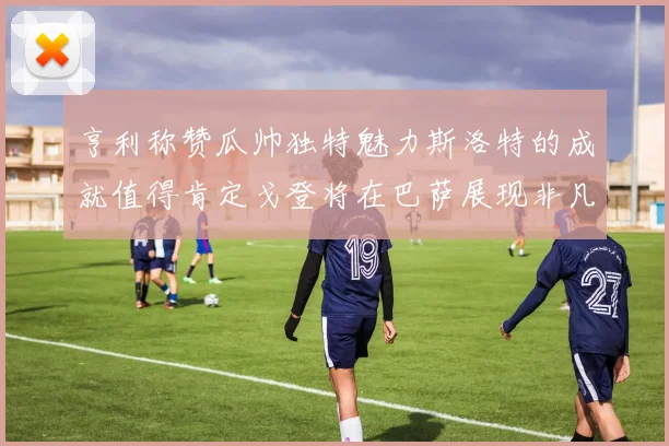 亨利称赞瓜帅独特魅力斯洛特的成就值得肯定戈登将在巴萨展现非凡才华