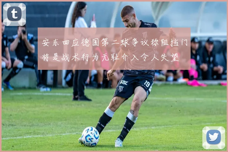 安东回应德国第二球争议称阻挡门将是战术行为无耻介入令人失望