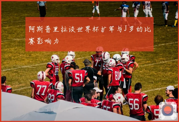 阿斯普里拉谈世界杯扩军与J罗的比赛影响力