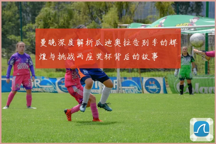 曼晚深度解析瓜迪奥拉告别季的辉煌与挑战两座奖杯背后的故事