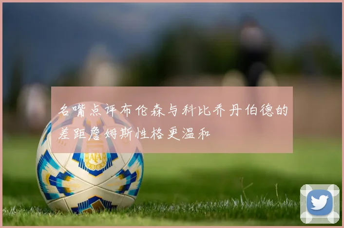 名嘴点评布伦森与科比乔丹伯德的差距詹姆斯性格更温和