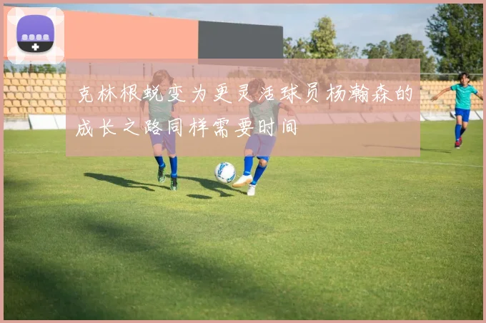克林根蜕变为更灵活球员杨瀚森的成长之路同样需要时间