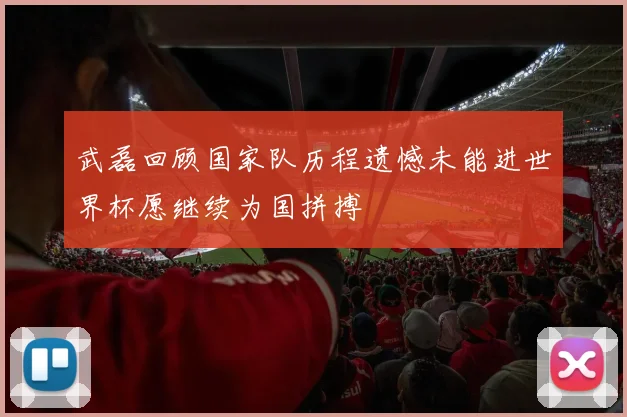 武磊回顾国家队历程遗憾未能进世界杯愿继续为国拼搏