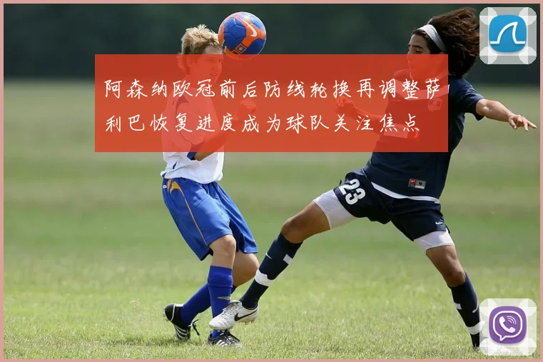 阿森纳欧冠前后防线轮换再调整萨利巴恢复进度成为球队关注焦点