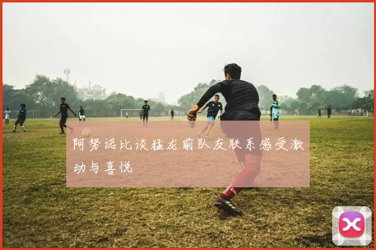 阿努诺比谈猛龙前队友联系感受激动与喜悦