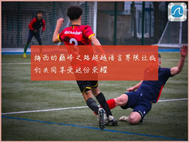 梅西的巅峰之路超越语言界限让我们共同享受这份荣耀