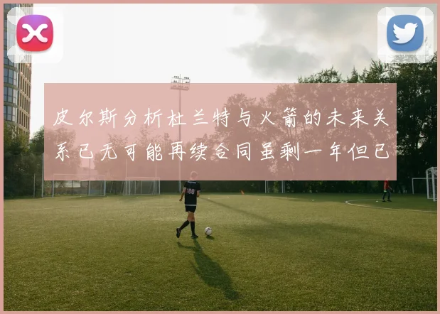 皮尔斯分析杜兰特与火箭的未来关系已无可能再续合同虽剩一年但已破裂