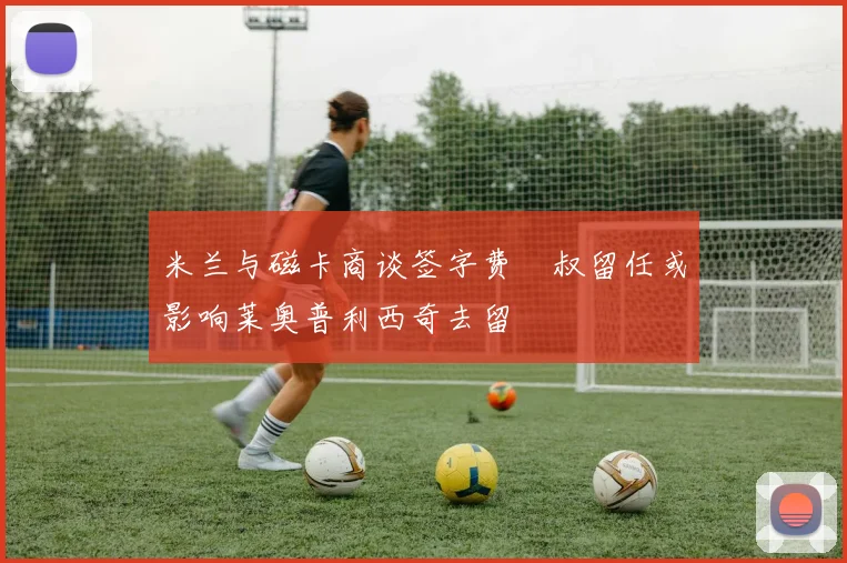 米兰与磁卡商谈签字费囧叔留任或影响莱奥普利西奇去留