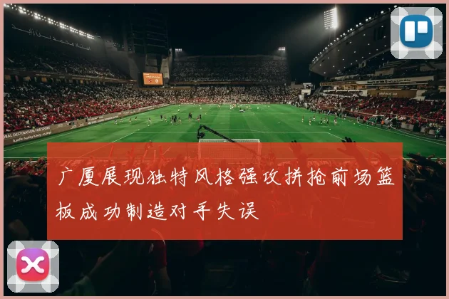 广厦展现独特风格强攻拼抢前场篮板成功制造对手失误