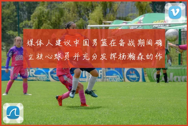 媒体人建议中国男篮在备战期间确立核心球员并充分发挥杨瀚森的作用